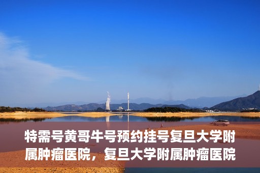 特需号黄哥牛号预约挂号复旦大学附属肿瘤医院，复旦大学附属肿瘤医院特需号黄哥牛号预约挂号指南
