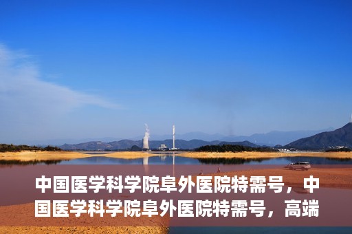 中国医学科学院阜外医院特需号，中国医学科学院阜外医院特需号，高端医疗服务的新标杆