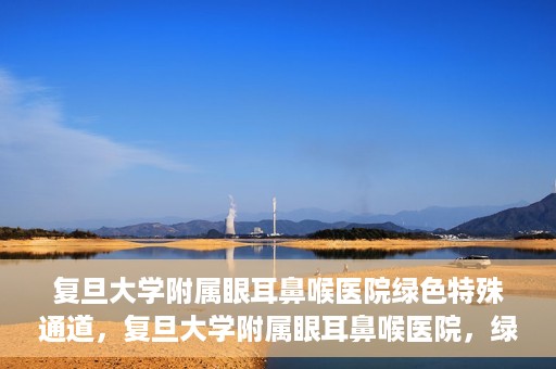 复旦大学附属眼耳鼻喉医院绿色特殊通道，复旦大学附属眼耳鼻喉医院，绿色特殊通道开启健康之门