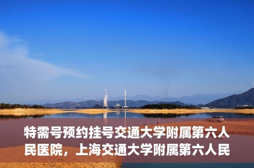 特需号预约挂号交通大学附属第六人民医院，上海交通大学附属第六人民医院特需号预约挂号服务启动