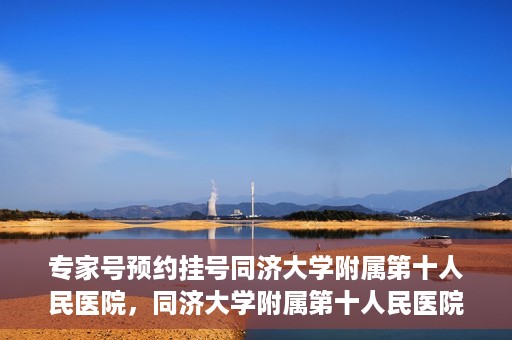专家号预约挂号同济大学附属第十人民医院，同济大学附属第十人民医院专家号预约挂号攻略