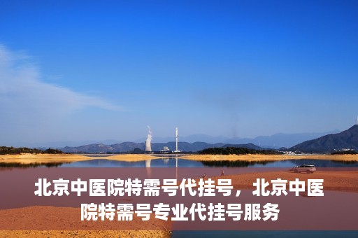 北京中医院特需号代挂号，北京中医院特需号专业代挂号服务