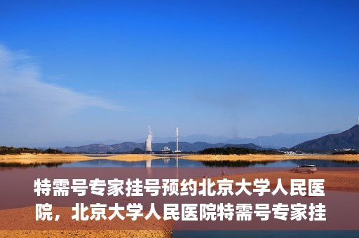 特需号专家挂号预约北京大学人民医院，北京大学人民医院特需号专家挂号预约服务启动