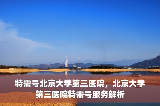 特需号北京大学第三医院，北京大学第三医院特需号服务解析