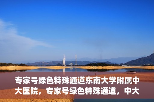专家号绿色特殊通道东南大学附属中大医院，专家号绿色特殊通道，中大医院东南大学附属医院实践探索