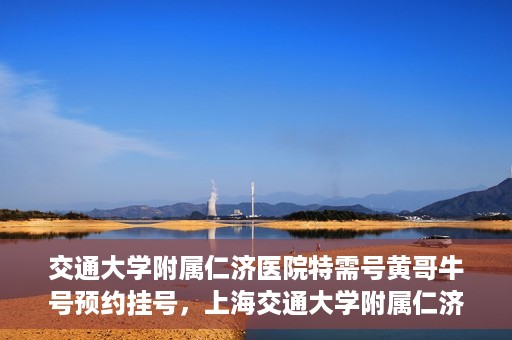 交通大学附属仁济医院特需号黄哥牛号预约挂号，上海交通大学附属仁济医院特需号专家黄哥牛号预约挂号攻略