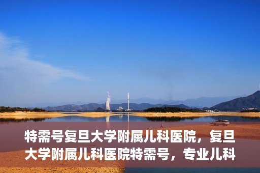 特需号复旦大学附属儿科医院，复旦大学附属儿科医院特需号，专业儿科诊疗，贴心服务体验