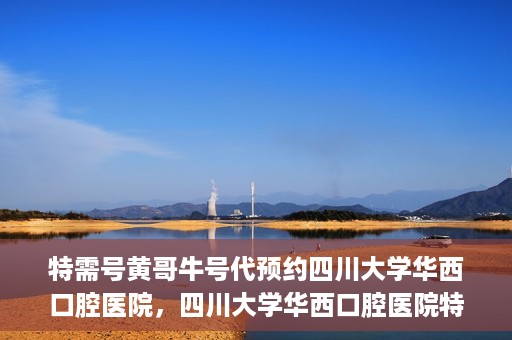 特需号黄哥牛号代预约四川大学华西口腔医院，四川大学华西口腔医院特需号黄哥牛号预约服务解读