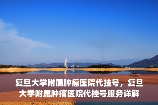 复旦大学附属肿瘤医院代挂号，复旦大学附属肿瘤医院代挂号服务详解