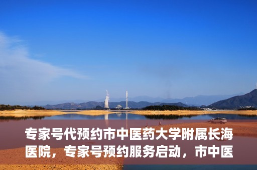 专家号代预约市中医药大学附属长海医院，专家号预约服务启动，市中医药大学附属长海医院开启便捷预约时代