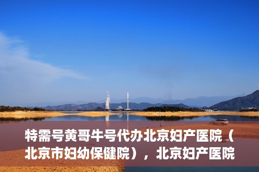 特需号黄哥牛号代办北京妇产医院（北京市妇幼保健院），北京妇产医院（北京市妇幼保健院）特需号黄哥牛号代办服务详解