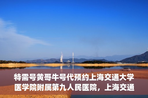 特需号黄哥牛号代预约上海交通大学医学院附属第九人民医院，上海交通大学医学院附属第九人民医院特需号黄哥牛号预约服务启动
