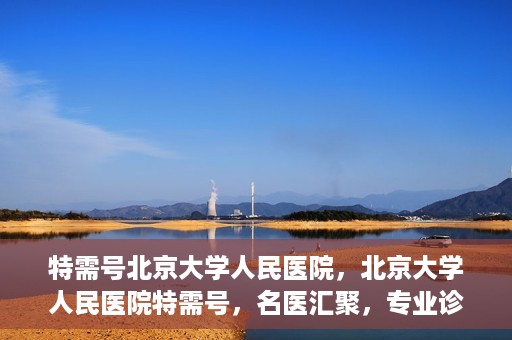 特需号北京大学人民医院，北京大学人民医院特需号，名医汇聚，专业诊疗新体验