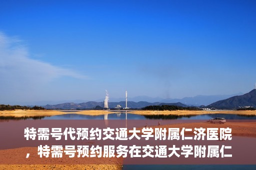 特需号代预约交通大学附属仁济医院，特需号预约服务在交通大学附属仁济医院的便捷就医体验