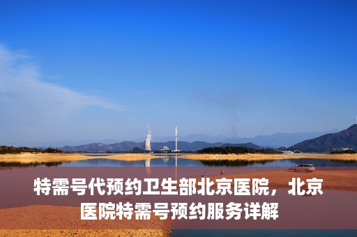 特需号代预约卫生部北京医院，北京医院特需号预约服务详解
