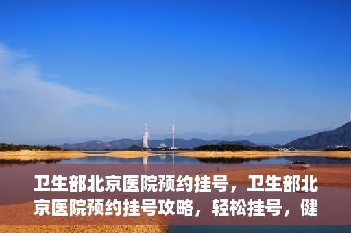 卫生部北京医院预约挂号，卫生部北京医院预约挂号攻略，轻松挂号，健康无忧！