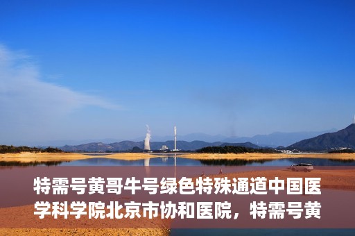 特需号黄哥牛号绿色特殊通道中国医学科学院北京市协和医院，特需号黄哥牛号开启绿色特殊通道，中国医学科学院北京市协和医院助力健康协和行