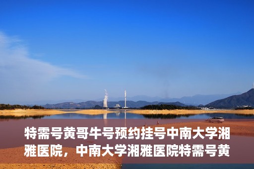 特需号黄哥牛号预约挂号中南大学湘雅医院，中南大学湘雅医院特需号黄哥牛号预约挂号指南