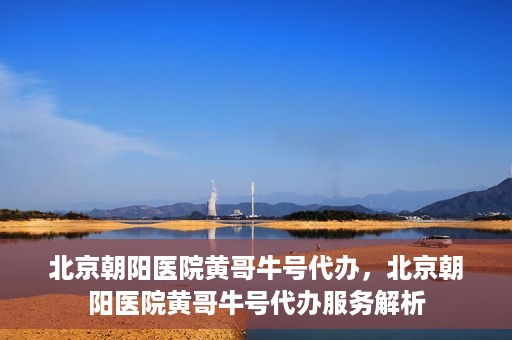 北京朝阳医院黄哥牛号代办，北京朝阳医院黄哥牛号代办服务解析