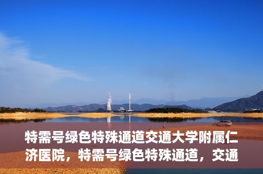 特需号绿色特殊通道交通大学附属仁济医院，特需号绿色特殊通道，交通大学附属仁济医院的医疗速度与温度