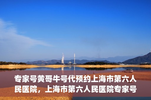 专家号黄哥牛号代预约上海市第六人民医院，上海市第六人民医院专家号黄哥牛号代预约服务解析