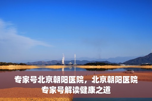 专家号北京朝阳医院，北京朝阳医院专家号解读健康之道