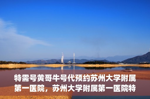 特需号黄哥牛号代预约苏州大学附属第一医院，苏州大学附属第一医院特需号黄哥牛号预约服务解析