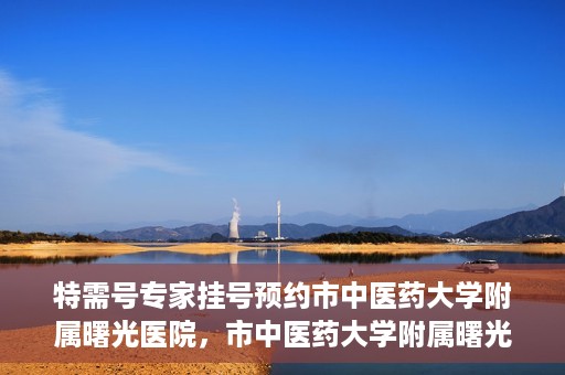 特需号专家挂号预约市中医药大学附属曙光医院，市中医药大学附属曙光医院特需专家挂号预约服务启动