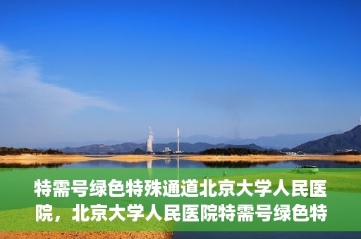 特需号绿色特殊通道北京大学人民医院，北京大学人民医院特需号绿色特殊通道，就医新选择