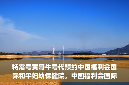 特需号黄哥牛号代预约中国福利会国际和平妇幼保健院，中国福利会国际和平妇幼保健院特需号黄哥牛号预约服务启动