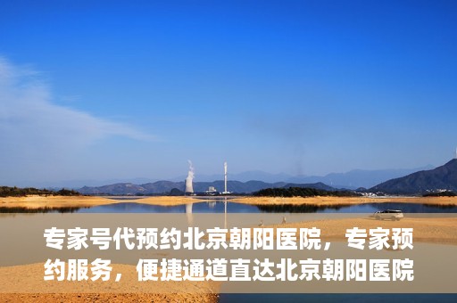 专家号代预约北京朝阳医院，专家预约服务，便捷通道直达北京朝阳医院