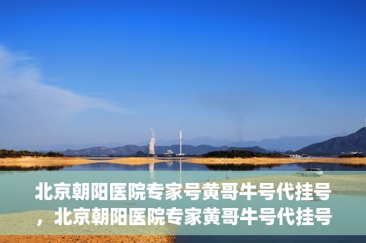北京朝阳医院专家号黄哥牛号代挂号，北京朝阳医院专家黄哥牛号代挂号攻略