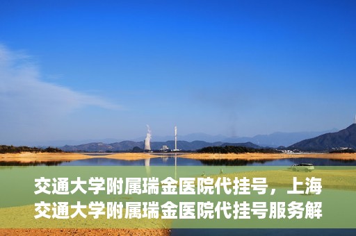 交通大学附属瑞金医院代挂号，上海交通大学附属瑞金医院代挂号服务解析