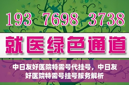 中日友好医院特需号代挂号，中日友好医院特需号挂号服务解析