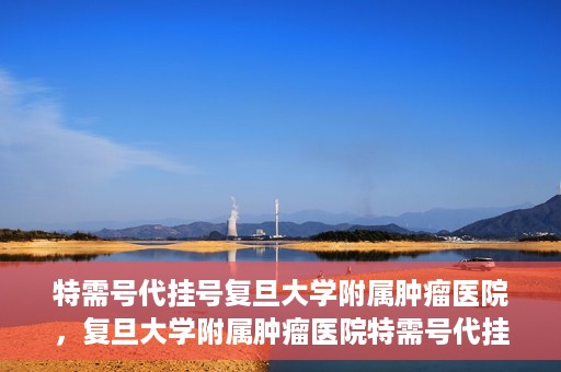特需号代挂号复旦大学附属肿瘤医院，复旦大学附属肿瘤医院特需号代挂号服务详解