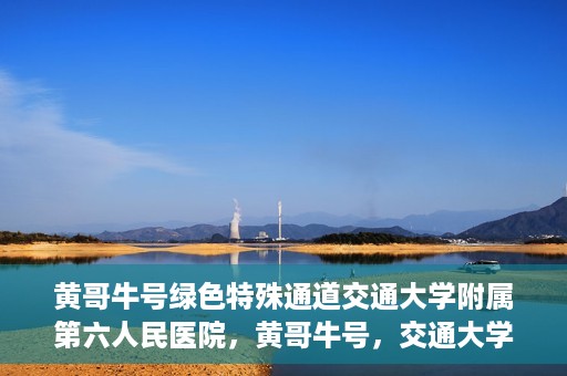 黄哥牛号绿色特殊通道交通大学附属第六人民医院，黄哥牛号，交通大学附属第六人民医院开启绿色特殊通道
