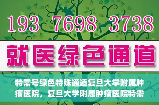 特需号绿色特殊通道复旦大学附属肿瘤医院，复旦大学附属肿瘤医院特需号绿色特殊通道，为患者提供高效就医体验