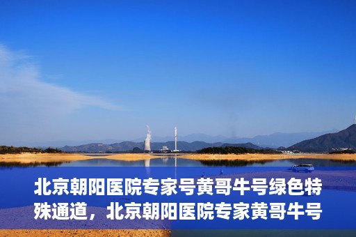 北京朝阳医院专家号黄哥牛号绿色特殊通道，北京朝阳医院专家黄哥牛号，绿色特殊通道的医学奇迹