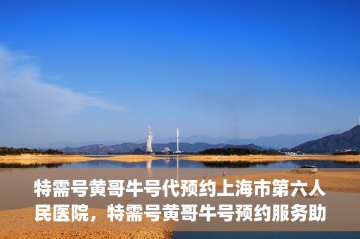 特需号黄哥牛号代预约上海市第六人民医院，特需号黄哥牛号预约服务助力上海市第六人民医院就医体验升级