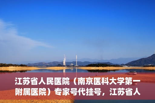江苏省人民医院（南京医科大学第一附属医院）专家号代挂号，江苏省人民医院专家号代挂号服务详解