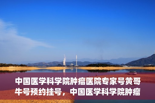 中国医学科学院肿瘤医院专家号黄哥牛号预约挂号，中国医学科学院肿瘤医院专家黄哥牛号预约挂号攻略