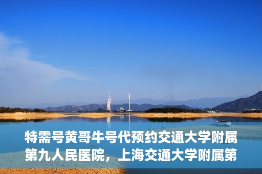 特需号黄哥牛号代预约交通大学附属第九人民医院，上海交通大学附属第九人民医院特需号黄哥牛号预约服务启动