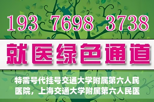 特需号代挂号交通大学附属第六人民医院，上海交通大学附属第六人民医院特需号代挂号服务解析