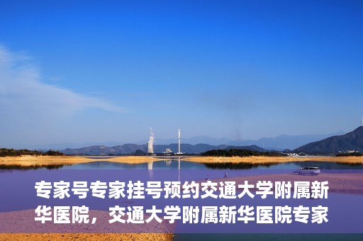 专家号专家挂号预约交通大学附属新华医院，交通大学附属新华医院专家号预约挂号指南
