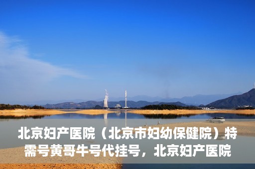北京妇产医院（北京市妇幼保健院）特需号黄哥牛号代挂号，北京妇产医院（北京市妇幼保健院）特需号黄哥牛号挂号攻略
