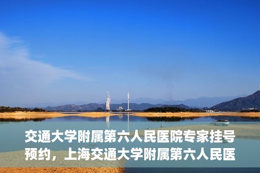 交通大学附属第六人民医院专家挂号预约，上海交通大学附属第六人民医院专家挂号预约指南