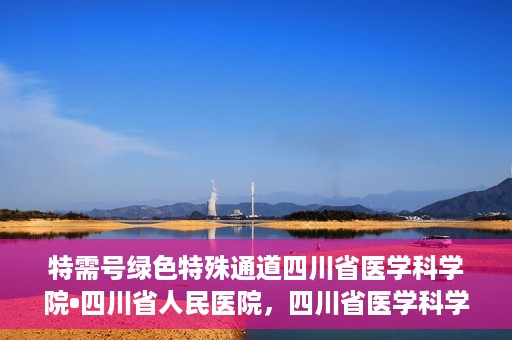 特需号绿色特殊通道四川省医学科学院•四川省人民医院，四川省医学科学院·四川省人民医院特需号绿色就医通道开启