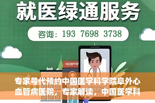 专家号代预约中国医学科学院阜外心血管病医院，专家解读，中国医学科学院阜外心血管病医院预约挂号攻略