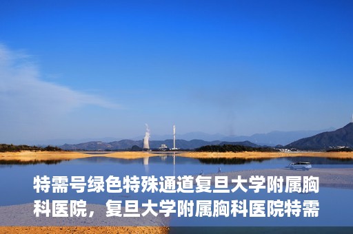 特需号绿色特殊通道复旦大学附属胸科医院，复旦大学附属胸科医院特需号绿色特殊通道，就医新选择
