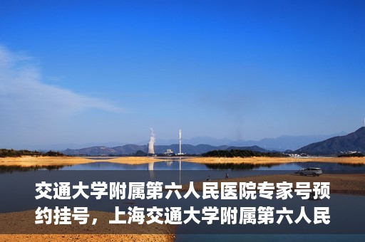 交通大学附属第六人民医院专家号预约挂号，上海交通大学附属第六人民医院专家号预约挂号指南